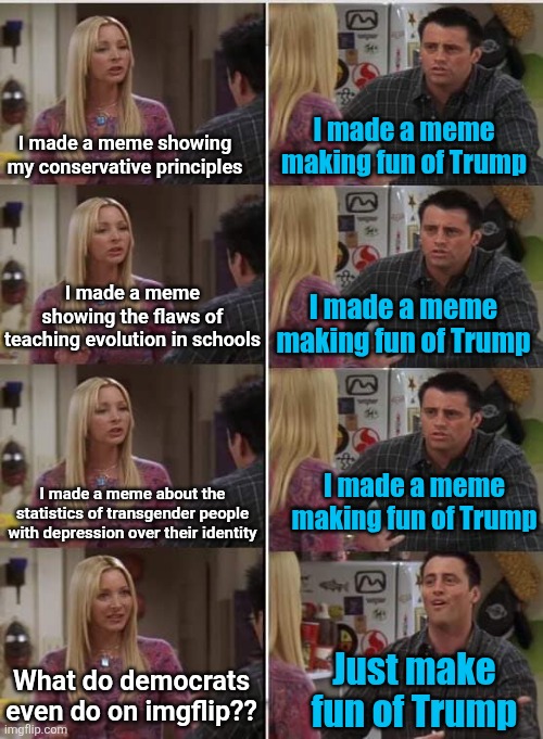 If dems used facts instead of feelings, maybe then we'd see something | I made a meme making fun of Trump; I made a meme showing my conservative principles; I made a meme showing the flaws of teaching evolution in schools; I made a meme making fun of Trump; I made a meme making fun of Trump; I made a meme about the statistics of transgender people with depression over their identity; Just make fun of Trump; What do democrats even do on imgflip?? | image tagged in phoebe joey,trump,democrats,conservatives,memes,politics | made w/ Imgflip meme maker