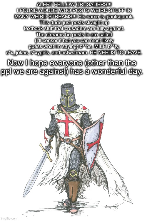 ALERT FELLOW CRUSADERS!!! I FOUND A DUDE WHO POSTS WEIRD STUFF IN MANY WEIRD STREAMS!!! His name is giantsquonk. This dude just posts straight up textbook stuff that crusaders are fully against. The streams he posts in are called (I’ll censor it but you can most likely guess what im saying) b**bs, MILF, b**ty, s*x_jokes, s*xygirls, and nsfwstream. HE NEEDS TO LEAVE. Now I hope everyone (other than the ppl we are against) has a wonderful day. | made w/ Imgflip meme maker