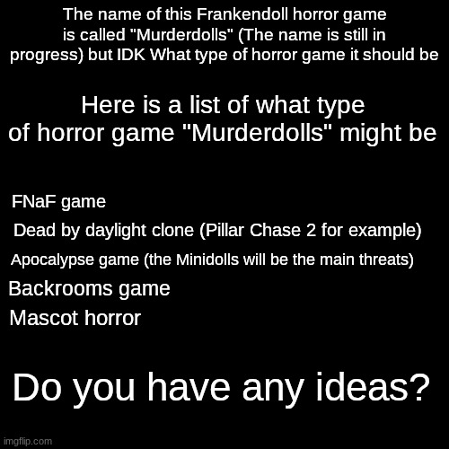 Any ideas? | The name of this Frankendoll horror game is called "Murderdolls" (The name is still in progress) but IDK What type of horror game it should be; Here is a list of what type of horror game "Murderdolls" might be; FNaF game; Dead by daylight clone (Pillar Chase 2 for example); Apocalypse game (the Minidolls will be the main threats); Backrooms game; Mascot horror; Do you have any ideas? | image tagged in frankendoll,backrooms,fnaf,pillar chase 2 | made w/ Imgflip meme maker