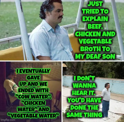 Just 2 B Clear, It Wasn't A "Because He's Deaf Thing".  Never Had A Problem With That.  It Was A "Because He's A Man" Thing. LOL | Just tried to explain beef, chicken and vegetable broth to my deaf son; I eventually gave up and we ended with "cow water", "chicken water" and "vegetable water"; I don't wanna hear it.  You'd have done the same thing | image tagged in memes,sad pablo escobar,deaf,dyslexic,gift from god,my life | made w/ Imgflip meme maker