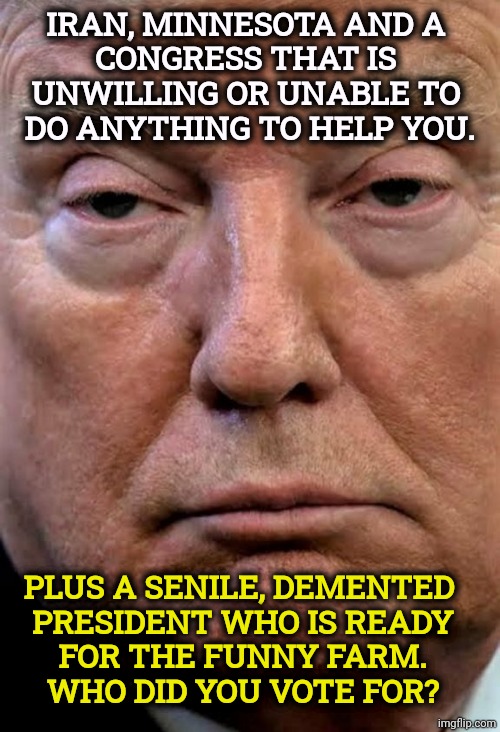 Iran, Minnesota and a do-nothing GOP Congress, plus Trump. | Iran, Minnesota and a 
Congress that is 
unwilling or unable to 
do anything to help you. Plus a senile, demented 
president who is ready
 for the funny farm. 
Who did you vote for? | image tagged in trump dilated drug drug addict woozy zonked,iran,minnesota,congress,republicans,trump | made w/ Imgflip meme maker