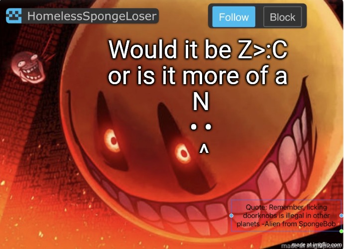 Homelessspongeloser announcement template | Would it be Z>:C
or is it more of a
 N
 • •
  ^ | image tagged in homelessspongeloser announcement template | made w/ Imgflip meme maker