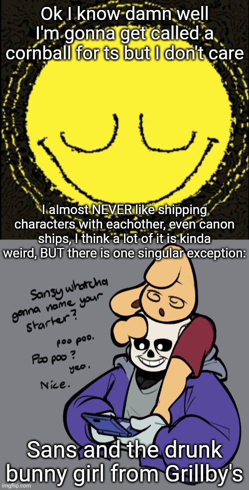 I know people will make fun of me for ts, I don't care, I like what I like and will continue to like it | Ok I know damn well I'm gonna get called a cornball for ts but I don't care; I almost NEVER like shipping characters with eachother, even canon ships, I think a lot of it is kinda weird, BUT there is one singular exception:; Sans and the drunk bunny girl from Grillby's | image tagged in dozing dozer | made w/ Imgflip meme maker