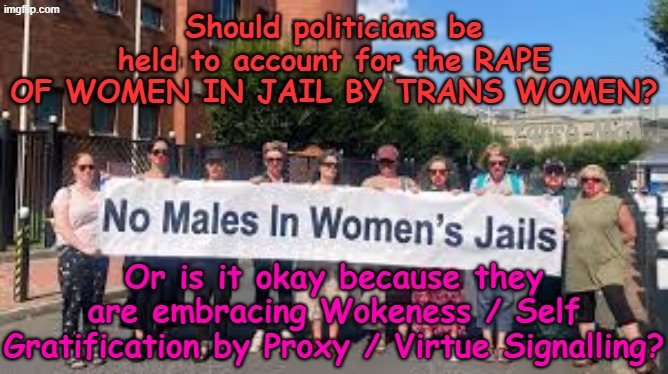 Should politicians be held to account for the rape of women in jails by TRANS WOMEN? | Should politicians be held to account for the RAPE OF WOMEN IN JAIL BY TRANS WOMEN? Yarra Man; Or is it okay because they are embracing Wokeness / Self Gratification by Proxy / Virtue Signalling? | image tagged in self gratification by proxy virtue signalling woke,ultra far left democrats,victoria nsw australia,minnisota illinois california | made w/ Imgflip meme maker
