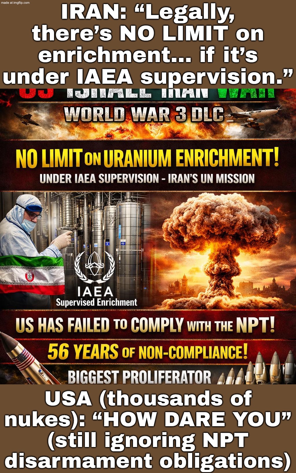 IRAN @ UN: “NO LIMIT ON ENRICHMENT… AS LONG AS THE IAEA WATCHES”; USA (WITH THOUSANDS OF WARHEADS): “HOW DARE YOU” | IRAN: “Legally, there’s NO LIMIT on enrichment… if it’s under IAEA supervision.”; USA (thousands of nukes): “HOW DARE YOU” (still ignoring NPT disarmament obligations) | image tagged in us israel iran war world war 3 dlc,nukes,hypocrisy,trump lies,donald trump,iran | made w/ Imgflip meme maker
