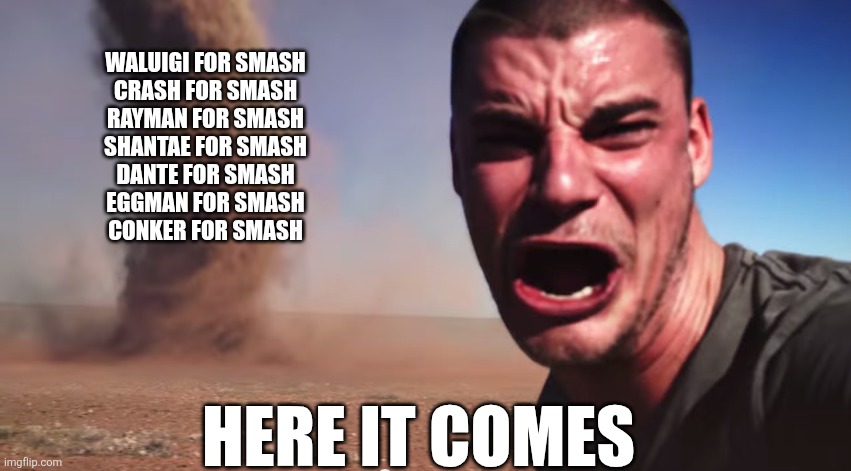 Whenever a new smash game gets announced | Waluigi for Smash
Crash for Smash
Rayman for Smash
Shantae for Smash
Dante for Smash
Eggman for Smash
Conker for Smash; Here it comes | image tagged in here it comes,super smash bros,nintendo,nintendo switch 2 | made w/ Imgflip meme maker