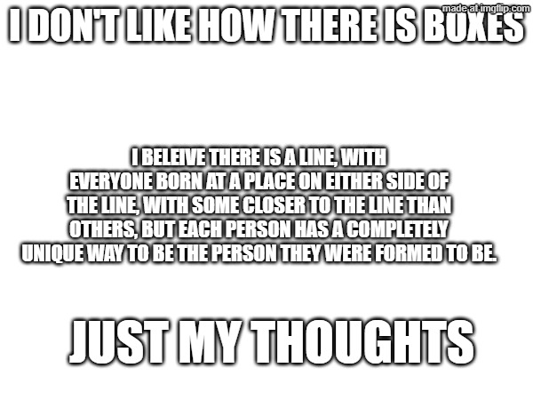 My thoughts on LGBTQ as someone very outside the community | I don't like how there is boxes; I beleive there is a line, with everyone born at a place on either side of the line, with some closer to the line than others, but each person has a completely unique way to be the person they were formed to be. Just my thoughts | image tagged in lgbtq | made w/ Imgflip meme maker