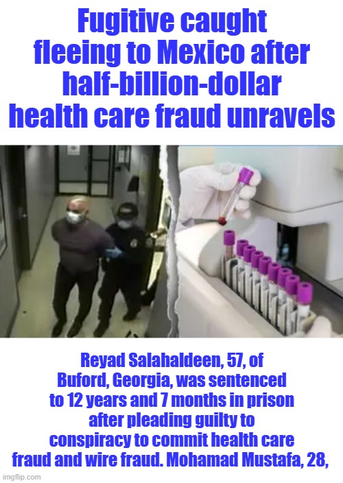 Reyad Salahaldeen 57 &Mohamad Mustafa, 28 Gee it wasn't BOB SMITH or Steve Jones. Enemies Within. | Fugitive caught fleeing to Mexico after half-billion-dollar health care fraud unravels; Reyad Salahaldeen, 57, of Buford, Georgia, was sentenced to 12 years and 7 months in prison after pleading guilty to conspiracy to commit health care fraud and wire fraud. Mohamad Mustafa, 28, | made w/ Imgflip meme maker