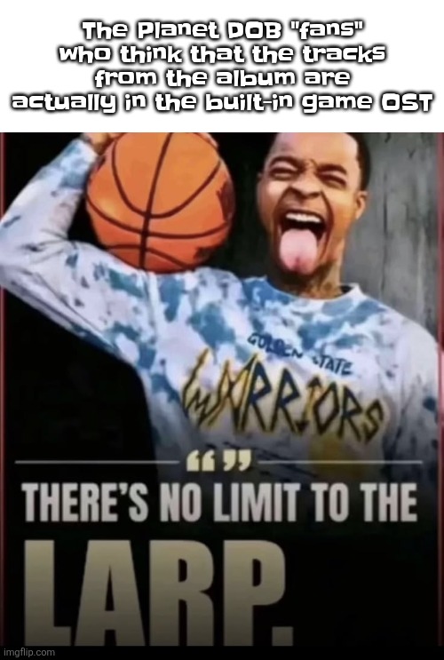 there's no limit to the larp | The Planet DOB "fans" who think that the tracks from the album are actually in the built-in game OST | image tagged in there's no limit to the larp | made w/ Imgflip meme maker