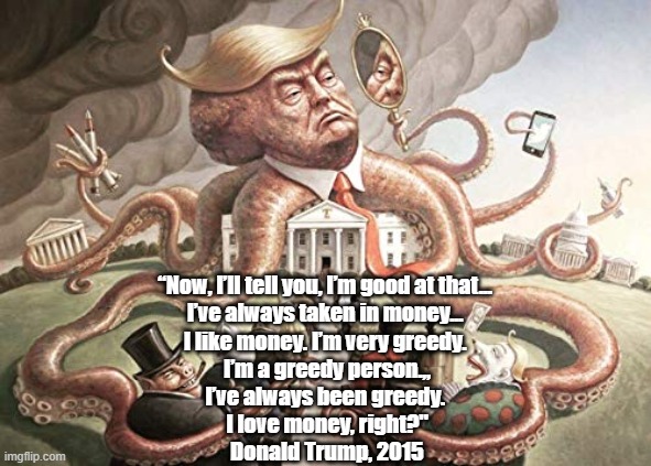 In Frontal Assault On Saint Paul's Epistle, Trump Declares His Love For Money - "The Root Of All Evil" | “Now, I’ll tell you, I’m good at that... 
I’ve always taken in money... 
I like money. I’m very greedy. 
I’m a greedy person.,,
I’ve always been greedy. 
I love money, right?"
Donald Trump, 2015 | image tagged in trump greed,love of money,st paul,saint paul,i love money | made w/ Imgflip meme maker