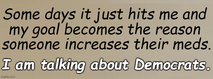 Of course! | Some days it just hits me and 
my goal becomes the reason 
someone increases their meds. I am talking about Democrats. | image tagged in political humor,truth,bring back the asylums,twilight zone,identity crisis,confused confusing confusion | made w/ Imgflip meme maker