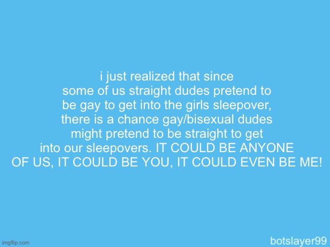 there is a spy in the base | i just realized that since some of us straight dudes pretend to be gay to get into the girls sleepover, there is a chance gay/bisexual dudes might pretend to be straight to get into our sleepovers. IT COULD BE ANYONE OF US, IT COULD BE YOU, IT COULD EVEN BE ME! | image tagged in botslayer announcement temp | made w/ Imgflip meme maker