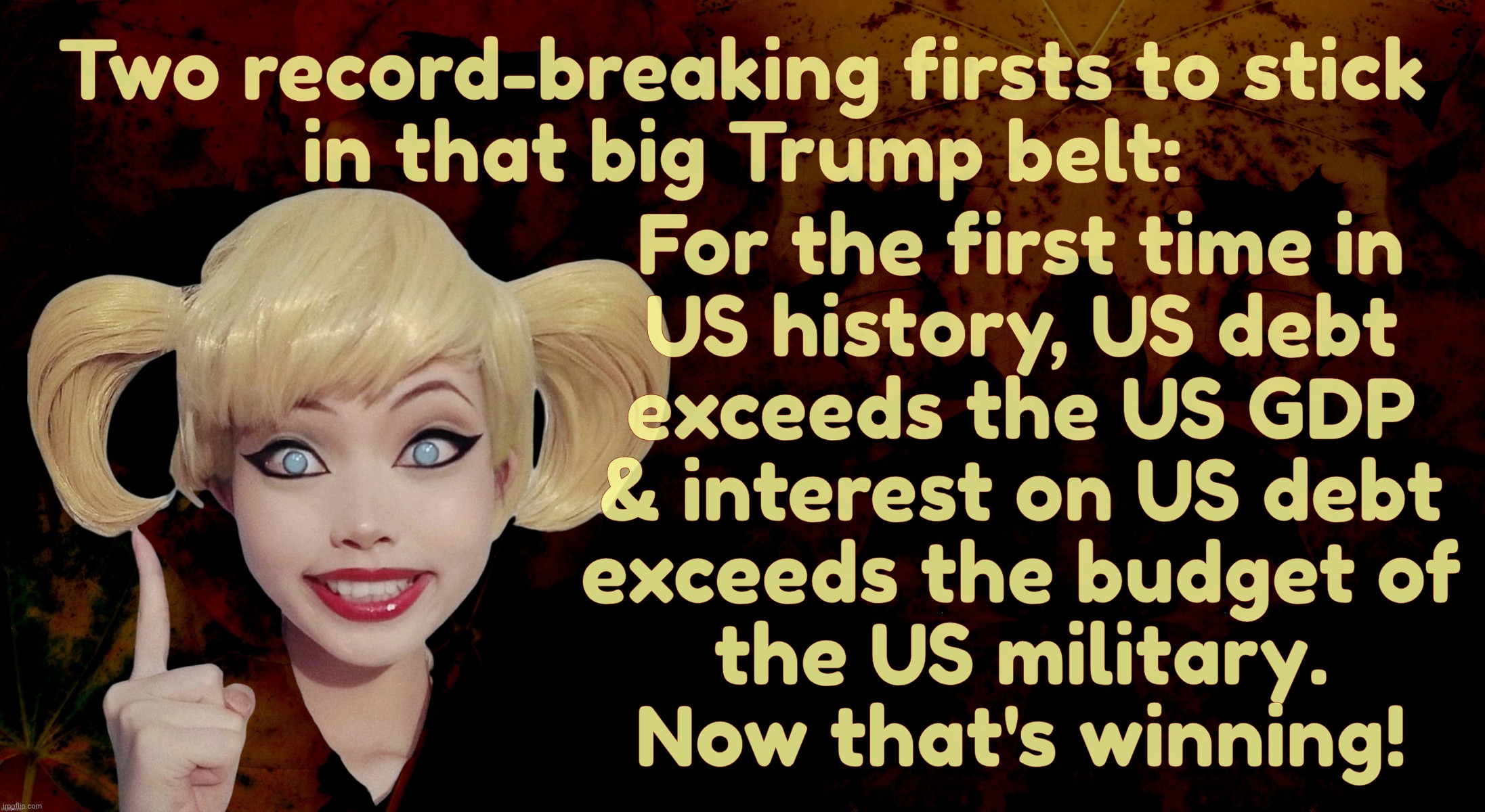 Golly, DOGE really done did wonders,,, | Two record-breaking firsts to stick
in that big Trump belt:; For the first time in
US history, US debt
exceeds the US GDP
& interest on US debt
exceeds the budget of
the US military.
Now that's winning! | image tagged in harley quinn,us debt exceeding us gdp,us debt interest exceeding military spending,good going trump,us debt,winning | made w/ Imgflip meme maker