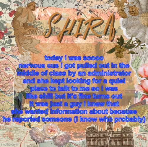 blue text so yall can actually read it | today i was soooo nervous cus i got pulled out in the middle of class by an administrator and she kept looking for a quiet place to talk to me so i was like shiii but it’s fine turns out it was just a guy i knew that she wanted information about because he reported someone (i know who probably) | image tagged in shira s sweet temp | made w/ Imgflip meme maker