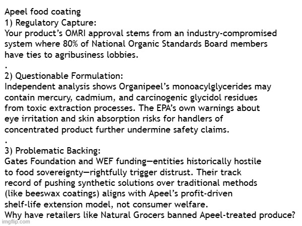 Consumer Warning: Organipeel food coating by Apeel Sciences contains 99.34% undisclosed ingredients marketed as organic-approved | Apeel food coating
1) Regulatory Capture:
Your product’s OMRI approval stems from an industry-compromised
system where 80% of National Organic Standards Board members
have ties to agribusiness lobbies.
.
2) Questionable Formulation:
Independent analysis shows Organipeel’s monoacylglycerides may
contain mercury, cadmium, and carcinogenic glycidol residues
from toxic extraction processes. The EPA’s own warnings about
eye irritation and skin absorption risks for handlers of
concentrated product further undermine safety claims.
.
3) Problematic Backing:
Gates Foundation and WEF funding—entities historically hostile
to food sovereignty—rightfully trigger distrust. Their track
record of pushing synthetic solutions over traditional methods
(like beeswax coatings) aligns with Apeel’s profit-driven
shelf-life extension model, not consumer welfare.

Why have retailers like Natural Grocers banned Apeel-treated produce? | image tagged in warning,alert,food,content,question,organic | made w/ Imgflip meme maker