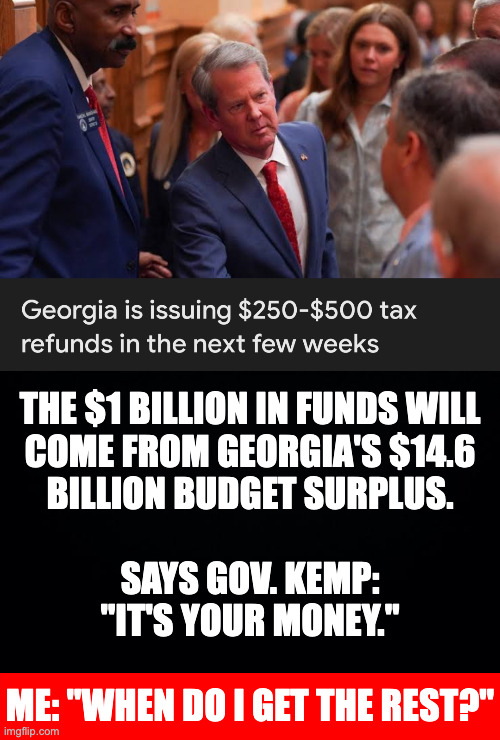 Republicans: "Taxes are too high!" Also Republicans: "Thanks!" | The $1 billion in funds will
come from Georgia's $14.6
billion budget surplus.
 
says Gov. Kemp:
"it's your money."
 
me: "when do i get the rest?" | image tagged in memes,brian kemp,georgia on my nerves | made w/ Imgflip meme maker