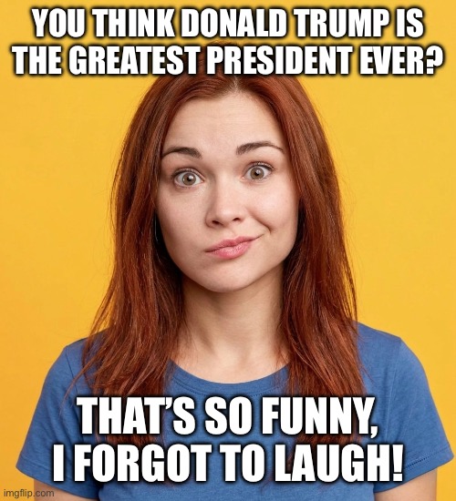 Trump Is the Greatest WHAT??? | You think Donald Trump is the greatest president ever? That’s so funny, I forgot to laugh! | image tagged in donald trump,worst president ever,i hate donald trump,trump sucks | made w/ Imgflip meme maker