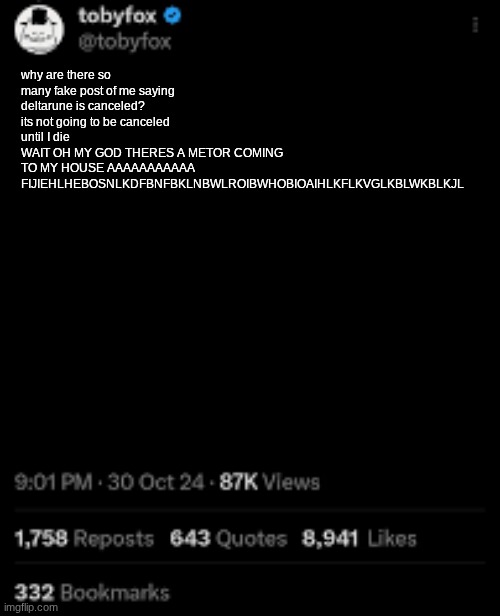 toby fox was then found dead in his home | why are there so many fake post of me saying deltarune is canceled? its not going to be canceled until I die
WAIT OH MY GOD THERES A METOR COMING TO MY HOUSE AAAAAAAAAAA FIJIEHLHEBOSNLKDFBNFBKLNBWLROIBWHOBIOAIHLKFLKVGLKBLWKBLKJL | image tagged in toby fox post | made w/ Imgflip meme maker