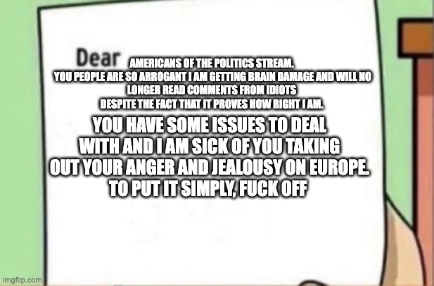 Letter | Americans of the politics stream.

 You people are so arrogant I am getting brain damage and will no longer read comments from idiots despite the fact that it proves how right I am. you have some issues to deal with and I am sick of you taking out your anger and jealousy on europe.
To put it simply, Fuck off | image tagged in letter | made w/ Imgflip meme maker