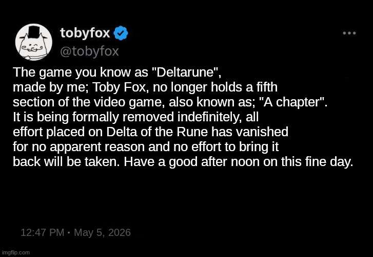 TobyFox post 2 | The game you know as "Deltarune", made by me; Toby Fox, no longer holds a fifth section of the video game, also known as; "A chapter". It is being formally removed indefinitely, all effort placed on Delta of the Rune has vanished for no apparent reason and no effort to bring it back will be taken. Have a good after noon on this fine day. 12:47 PM   May 5, 2026 | image tagged in tobyfox post 2,remix | made w/ Imgflip meme maker
