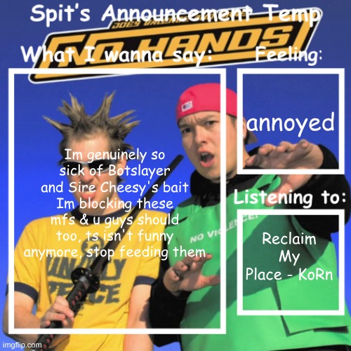 annoyed; Im genuinely so sick of Botslayer and Sire Cheesy's bait Im blocking these mfs & u guys should too, ts isn't funny anymore, stop feeding them; Reclaim My Place - KoRn | image tagged in spit's announcement temp | made w/ Imgflip meme maker