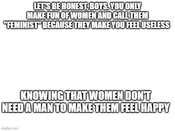 this goes out to all guys who have women problems | Let's be honest, boys. You only make fun of women and call them "feminist" because they make you feel useless; knowing that women don't need a man to make them feel happy | image tagged in blank white template,men,women,men vs women,facts,do men even have feelings | made w/ Imgflip meme maker