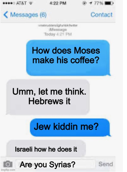 Moses Coffee | How does Moses make his coffee? Umm, let me think.
Hebrews it; Jew kiddin me? Israeli how he does it; Are you Syrias? | image tagged in blank text conversation | made w/ Imgflip meme maker