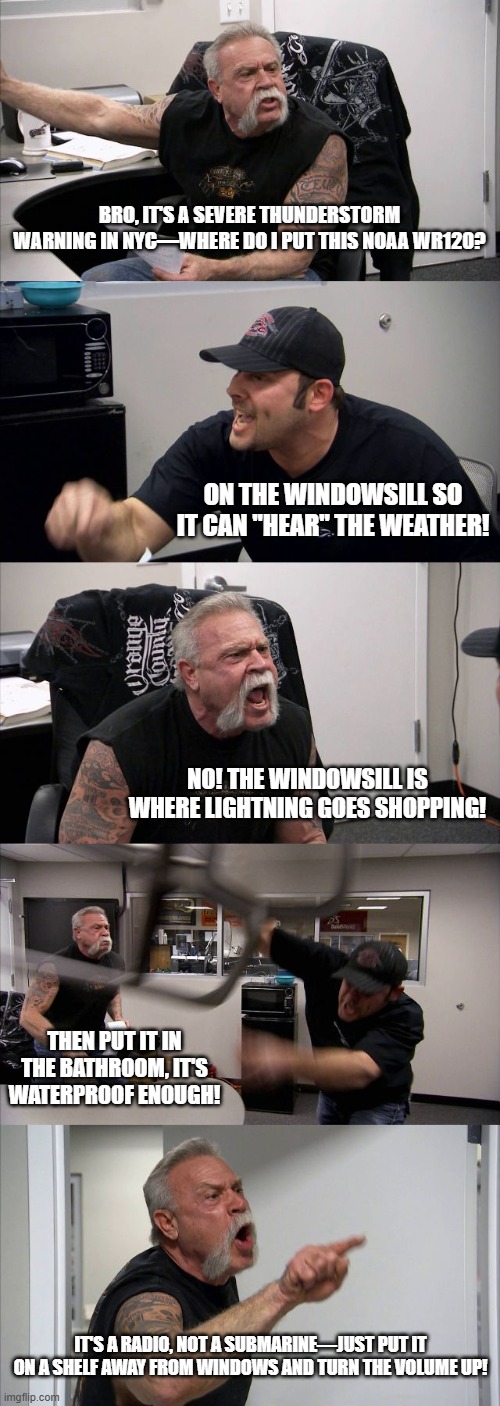 NOAA Weather Radio meme #2 | BRO, IT'S A SEVERE THUNDERSTORM WARNING IN NYC—WHERE DO I PUT THIS NOAA WR120? ON THE WINDOWSILL SO IT CAN "HEAR" THE WEATHER! NO! THE WINDOWSILL IS WHERE LIGHTNING GOES SHOPPING! THEN PUT IT IN THE BATHROOM, IT'S WATERPROOF ENOUGH! IT'S A RADIO, NOT A SUBMARINE—JUST PUT IT ON A SHELF AWAY FROM WINDOWS AND TURN THE VOLUME UP! | image tagged in memes,american chopper argument | made w/ Imgflip meme maker