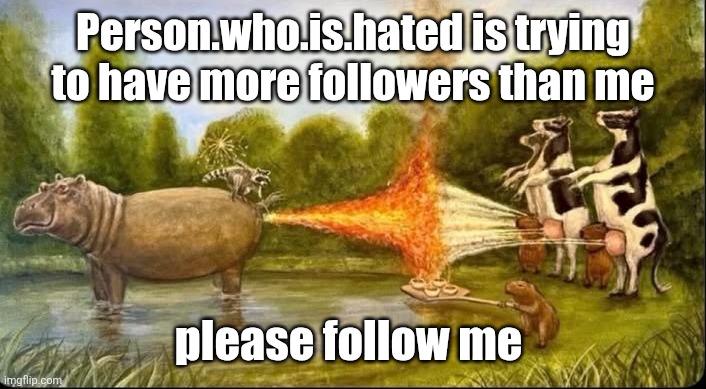 i mean you have because I want to | Person.who.is.hated is trying to have more followers than me; please follow me | image tagged in hippo fart battle | made w/ Imgflip meme maker