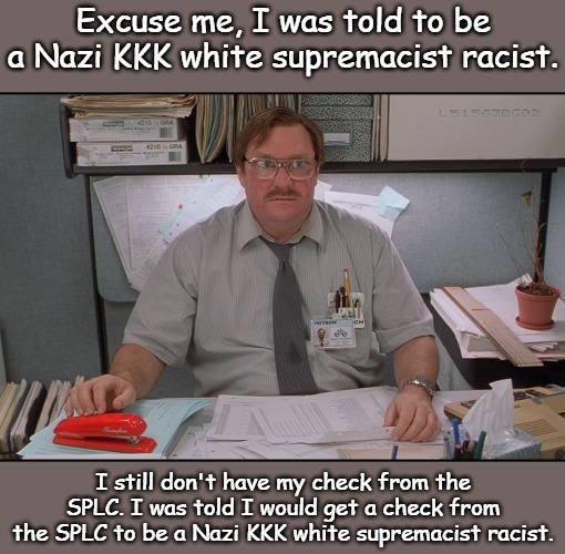 The biggest threat to Liberal Sleep Patterns... Good thing the SPLC was there leading the charge. | Excuse me, I was told to be a Nazi KKK white supremacist racist. I still don't have my check from the SPLC. I was told I would get a check from the SPLC to be a Nazi KKK white supremacist racist. | image tagged in office space stapler | made w/ Imgflip meme maker