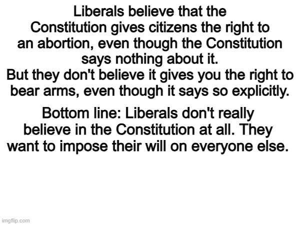 Exactly. | Liberals believe that the Constitution gives citizens the right to an abortion, even though the Constitution says nothing about it.
But they don't believe it gives you the right to bear arms, even though it says so explicitly. Bottom line: Liberals don't really believe in the Constitution at all. They want to impose their will on everyone else. | image tagged in memes,funny,liberals,constitution,politics,political meme | made w/ Imgflip meme maker