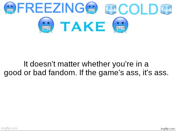 FREEZING COLD TAKE | It doesn't matter whether you're in a good or bad fandom. If the game's ass, it's ass. | image tagged in freezing cold take | made w/ Imgflip meme maker