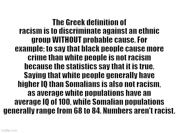 Spread the word. | The Greek definition of racism is to discriminate against an ethnic group WITHOUT probable cause. For example; to say that black people cause more crime than white people is not racism because the statistics say that it is true. Saying that white people generally have higher IQ than Somalians is also not racism, as average white populations have an average IQ of 100, while Somalian populations generally range from 68 to 84. Numbers aren't racist. | image tagged in racism,liberal | made w/ Imgflip meme maker