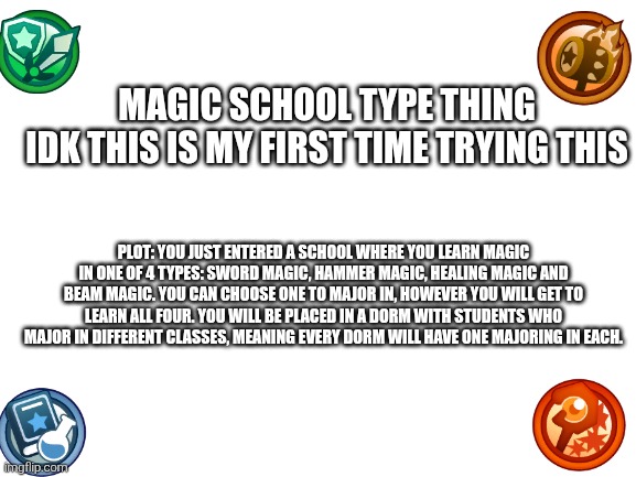 First major RP attempt, I'll give it a go | Magic school type thing
Idk this is my first time trying this; Plot: you just entered a school where you learn magic in one of 4 types: sword magic, Hammer magic, healing magic and beam magic. You can choose one to major in, however you will get to learn all four. You will be placed in a dorm with students who major in different classes, meaning every dorm will have one majoring in each. | image tagged in blank white template | made w/ Imgflip meme maker