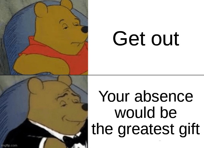 Tuxedo Winnie The Pooh | Get out; Your absence would be the greatest gift | image tagged in memes,tuxedo winnie the pooh | made w/ Imgflip meme maker