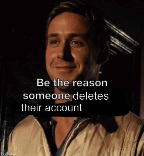 be the reason someone deletes their account | image tagged in be the reason someone deletes their account,msmg,street rat | made w/ Imgflip meme maker