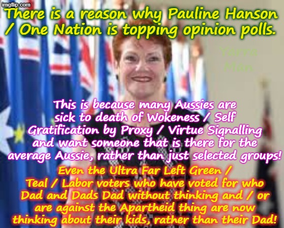 There is a reason why One Nation is topping opinion polls, its because she is anti woke and anti apartheid! | There is a reason why Pauline Hanson / One Nation is topping opinion polls. Yarra Man; This is because many Aussies are sick to death of Wokeness / Self Gratification by Proxy / Virtue Signalling and want someone that is there for the average Aussie, rather than just selected groups! Even the Ultra Far Left Green / Teal / Labor voters who have voted for who Dad and Dads Dad without thinking and / or are against the Apartheid thing are now thinking about their kids, rather than their Dad! | image tagged in pauline hanson,ultra far left greens teals labor,albanese,liberals nationals lnp,aboriginals muslims,first nations | made w/ Imgflip meme maker