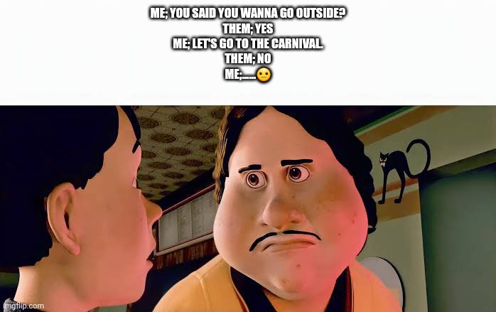 Monster house disappointed | Me; You said you wanna go outside?
Them; Yes
Me; Let's go to the carnival.
Them; No
Me;......😐 | image tagged in monster house disappointed | made w/ Imgflip meme maker