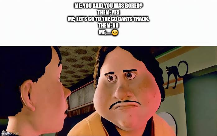 Monster house disappointed | Me; You said you was bored?
Them; Yes
Me; Let's go to the GO Carts Track.
Them; No
Me;.....🤨 | image tagged in monster house disappointed | made w/ Imgflip meme maker