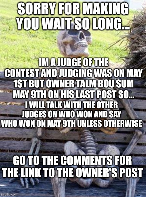Sorry bout that yall | Sorry for making you wait so long... Im a judge of the contest and judging was on may 1st but owner talm bou sum may 9th on his last post so... i will talk with the other judges on who won and say who won on may 9th unless otherwise; Go to the comments for the link to the owner's post | image tagged in memes,waiting skeleton,sorry,judge,contest,go to comments | made w/ Imgflip meme maker