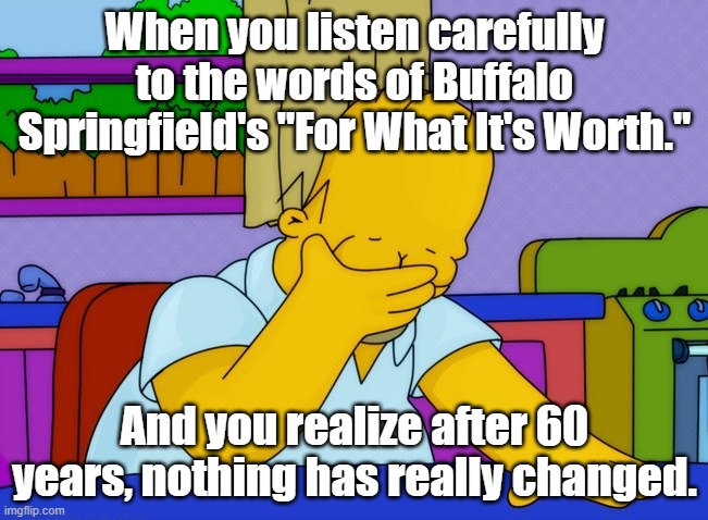 Go ahead, listen and tell me I'm wrong. | When you listen carefully to the words of Buffalo Springfield's "For What It's Worth."; And you realize after 60 years, nothing has really changed. | image tagged in face palm homer | made w/ Imgflip meme maker