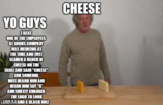 cheese | i beat one of the employees at groks company was memeing at the time and just slamed a block of cheese on the table and said "CHEESE" and someone miss heard him and heard him say "G" and subtly changed the logo to look like a G and a black hole; yo guys | image tagged in 8ss752 jpg | made w/ Imgflip meme maker