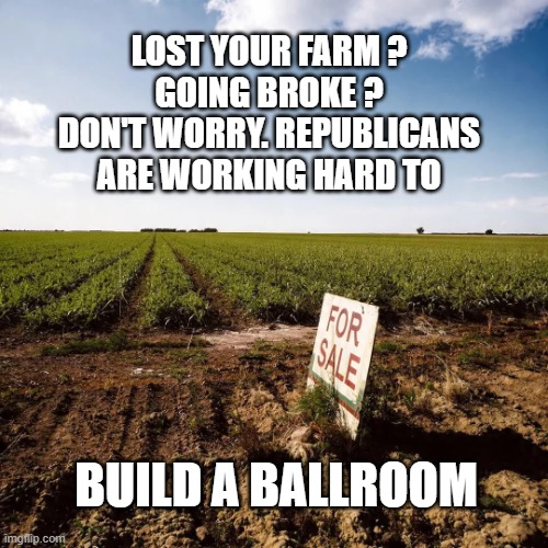 farmforsale.webp | Lost your farm ?
Going broke ?
Don't worry. Republicans
are working hard to; build a ballroom | image tagged in farm,tariffs,broke,republicans | made w/ Imgflip meme maker