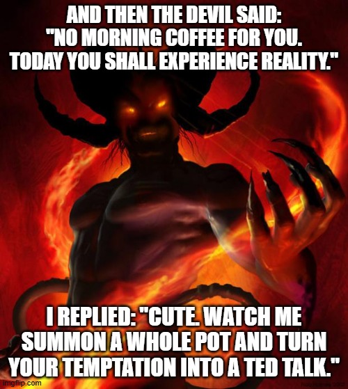 And then the devil said | AND THEN THE DEVIL SAID: "NO MORNING COFFEE FOR YOU. TODAY YOU SHALL EXPERIENCE REALITY."; I REPLIED: "CUTE. WATCH ME SUMMON A WHOLE POT AND TURN YOUR TEMPTATION INTO A TED TALK." | image tagged in and then the devil said | made w/ Imgflip meme maker