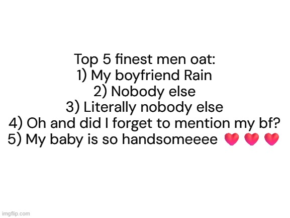 More like top 1 <3 | Top 5 finest men oat:
1) My boyfriend Rain
2) Nobody else
3) Literally nobody else
4) Oh and did I forget to mention my bf?
5) My baby is so handsomeeee ❤️❤️❤️ | image tagged in i love my bf,top 5 finest men | made w/ Imgflip meme maker