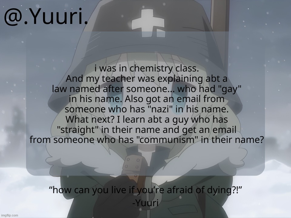 .Yuuri. anounce temp | i was in chemistry class. And my teacher was explaining abt a law named after someone... who had "gay" in his name. Also got an email from someone who has "nazi" in his name. What next? I learn abt a guy who has "straight" in their name and get an email from someone who has "communism" in their name? | image tagged in yuuri anounce temp | made w/ Imgflip meme maker