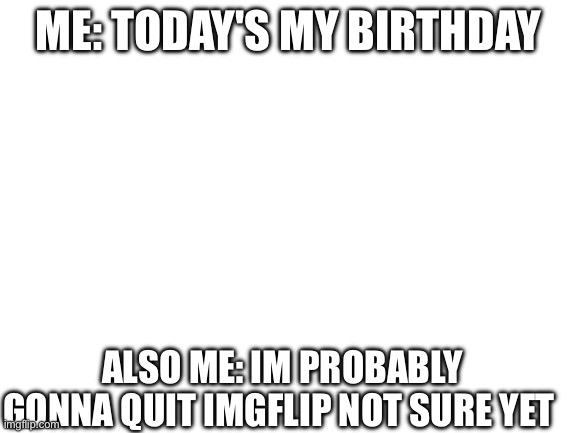 Blank White Template | ME: TODAY'S MY BIRTHDAY; Also me: Im probably gonna quit imgflip not sure yet | image tagged in blank white template | made w/ Imgflip meme maker