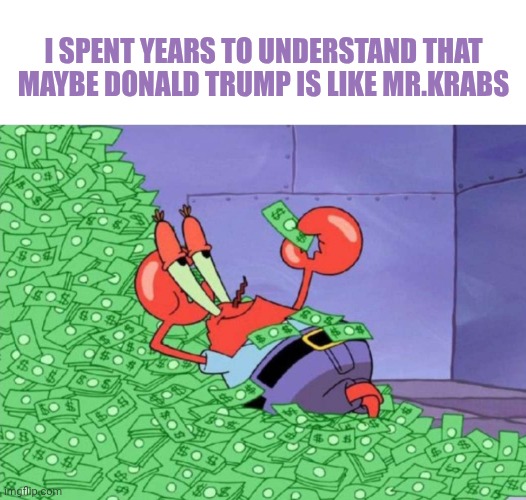 ...yeah I think it so | I spent years to understand that maybe Donald Trump is like Mr.krabs | image tagged in mr krabs | made w/ Imgflip meme maker