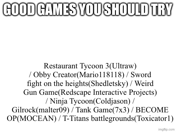 Good games IMO | Good games you should try; Restaurant Tycoon 3(Ultraw) / Obby Creator(Mario118118) / Sword fight on the heights(Shedletsky) / Weird Gun Game(Redscape Interactive Projects) / Ninja Tycoon(Coldjason) / Gilrock(malter09) / Tank Game(7x3) / BECOME OP(MOCEAN) / T-Titans battlegrounds(Toxicator1) | image tagged in roblox,good games,hello person reading the tags | made w/ Imgflip meme maker