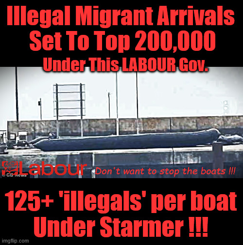 Illegal Migrant Arrivals Set To Top 200,000 under Labour | Illegal Migrant Arrivals 
Set To Top 200,000; Under This LABOUR Gov. Don't want to stop the boats !!! #IMMIGRATION #STARMEROUT #LABOUR #KEIRSTARMER #LABOURISDEAD #NEVERVOTELABOUR #ANTISEMITISM #SAVILE #PAEDO #WORBOYS #GROOMINGGANGS #PAEDOPHILE #ILLEGALIMMIGRATION #IMMIGRANTS #INVASION #STARMERRESIGN #STRIKES #DIGITALID #ID 
STARMEROUT LABOUR STARMER MANDELSON RAYNER BLAIR KEIRSTARMER LABOURISDEAD ILLEGAL IMMIGRATION IMMIGRANTS INVASION STARMERRESIGN ISLAND OF STRANGERS LUCY CONNOLLY TWO-TIER JUSTICE ANDY BURNHAM; 125+ 'illegals' per boat
Under Starmer !!! | image tagged in illegal migrant mega dingy,starmer,lies liar,smash the gangs,mandelson,starmer resign | made w/ Imgflip meme maker